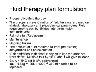 Fluid therapy plan formulation
• Preoperative fluid therapy
• The preoperative estimation of fluid balance is based on
clinical, laboratory and physiological parameters.Fluid
requirements can be divided into three major
compartments
• Rehydration/Replacement
• Maintenance
• Ongoing losses.
• The amount of fluid required to treat pre existing
dehydration can be calculated
• % dehydration in decimal x bdy wt in kgs = number of
liters deficit. Multiple this by 1000 and it will give ml dose
• Ex. A 4.5KG cat is 8% dehydrated
.08 x 4.5kg = .36L x 1000 = 360ml needed to be
replaced
 