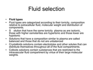 Fluid selection
• Fluid types
• Fluid types are categorized according to their tonicity, composition
relative to extracellular fluid, molecular weight and distribution of
components.
• S olution that have the same tonicity plasma as are isotonic,
those with higher osmolarities are hypertonic and those lower are
hypotonic
• Solutions that have a composition similar to plasma are called
balanced and those that do not are unbalanced
• Crystalloids solutions contain electrolytes and other solutes that can
distribute themselves throughout all of the fluid compartments.
• Colloids solutions contain substances that are restricted to the
intravascular fluid compartment by virtue of their large molecular
weights.
 