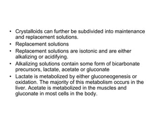 • Crystalloids can further be subdivided into maintenance
and replacement solutions.
• Replacement solutions
• Replacement solutions are isotonic and are either
alkalizing or acidifying.
• Alkalizing solutions contain some form of bicarbonate
precursors, lactate, acetate or gluconate
• Lactate is metabolized by either gluconeogenesis or
oxidation. The majority of this metabolism occurs in the
liver. Acetate is metabolized in the muscles and
gluconate in most cells in the body.
 