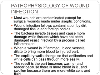 PATHOPHYSIOLOGY OF WOUND
INFECTION :
 Most wounds are contaminated except for
surgical wounds made under aseptic conditions.
 Wound infection follows contamination by dirt,
damaged tissue and foreign bodies.
 The bacteria invade tissues and cause more
damage while tissues which have not been
damaged resist infection by a process called
inflammation.
 When a wound is inflammed , blood vessels
dilate to bring more blood to injured part.
 The capillary walls change so that antibodies and
white cells can pass through more easily.
 The result is the part becomes warmer and
redder because there is more blood in it , and
swollen because there are more white cells and
 