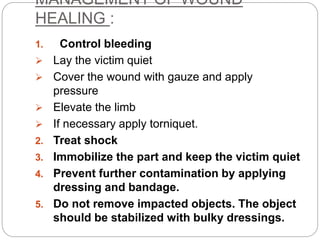 MANAGEMENT OF WOUND
HEALING :
1. Control bleeding
 Lay the victim quiet
 Cover the wound with gauze and apply
pressure
 Elevate the limb
 If necessary apply torniquet.
2. Treat shock
3. Immobilize the part and keep the victim quiet
4. Prevent further contamination by applying
dressing and bandage.
5. Do not remove impacted objects. The object
should be stabilized with bulky dressings.
 