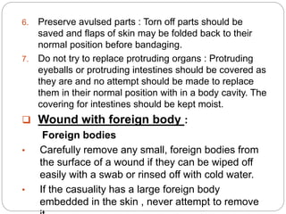 6. Preserve avulsed parts : Torn off parts should be
saved and flaps of skin may be folded back to their
normal position before bandaging.
7. Do not try to replace protruding organs : Protruding
eyeballs or protruding intestines should be covered as
they are and no attempt should be made to replace
them in their normal position with in a body cavity. The
covering for intestines should be kept moist.
 Wound with foreign body :
Foreign bodies
• Carefully remove any small, foreign bodies from
the surface of a wound if they can be wiped off
easily with a swab or rinsed off with cold water.
• If the casuality has a large foreign body
embedded in the skin , never attempt to remove
 