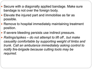  Secure with a diagonally applied bandage. Make sure
bandage is not over the foreign body.
 Elevate the injured part and immobilise as far as
possible.
 Remove to hospital immediately maintaining treatment
position.
 If severe bleeding persists use indirect pressure.
 Railings/spikes – do not attempt to lift off , but make
casuality comfortable by supporting weight of limbs and
trunk. Call an ambulance immediately asking control to
notify fire-brigade because cutting tools may be
required.
 