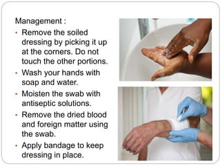 Management :
• Remove the soiled
dressing by picking it up
at the corners. Do not
touch the other portions.
• Wash your hands with
soap and water.
• Moisten the swab with
antiseptic solutions.
• Remove the dried blood
and foreign matter using
the swab.
• Apply bandage to keep
dressing in place.
 