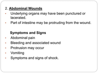 2. Abdominal Wounds
• Underlying organs may have been punctured or
lacerated.
• Part of intestine may be protruding from the wound.
Symptoms and Signs
• Abdominal pain
• Bleeding and associated wound
• Protrusion may occur
• Vomiting
• Symptoms and signs of shock.
 