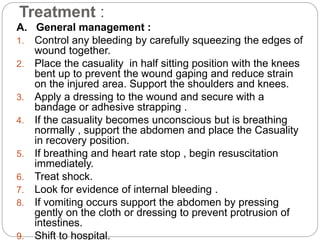Treatment :
A. General management :
1. Control any bleeding by carefully squeezing the edges of
wound together.
2. Place the casuality in half sitting position with the knees
bent up to prevent the wound gaping and reduce strain
on the injured area. Support the shoulders and knees.
3. Apply a dressing to the wound and secure with a
bandage or adhesive strapping .
4. If the casuality becomes unconscious but is breathing
normally , support the abdomen and place the Casuality
in recovery position.
5. If breathing and heart rate stop , begin resuscitation
immediately.
6. Treat shock.
7. Look for evidence of internal bleeding .
8. If vomiting occurs support the abdomen by pressing
gently on the cloth or dressing to prevent protrusion of
intestines.
9. Shift to hospital.
 
