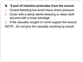 B. If part of intestine protrudes from the wound
1. Control bleeding but avoid heavy direct pressure.
2. Cover with a damp sterile dressing or clean cloth
secured with a loose bandage .
3. If the casuality coughs or vomit support the wound.
NOTE : Do not give the casuality anything by mouth.
 