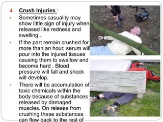 4. Crush Injuries :
• Sometimes casuality may
show little sign of injury when
released like redness and
swelling .
• If the part remain crushed for
more than an hour, serum will
pour into the injured tissues
causing them to swallow and
become hard . Blood
pressure will fall and shock
will develop.
• There will be accumulation of
toxic chemicals within the
body because of substances
released by damaged
muscles. On release from
crushing these substances
can flow back to the rest of
 