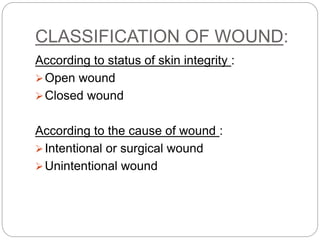 CLASSIFICATION OF WOUND:
According to status of skin integrity :
Open wound
Closed wound
According to the cause of wound :
Intentional or surgical wound
Unintentional wound
 