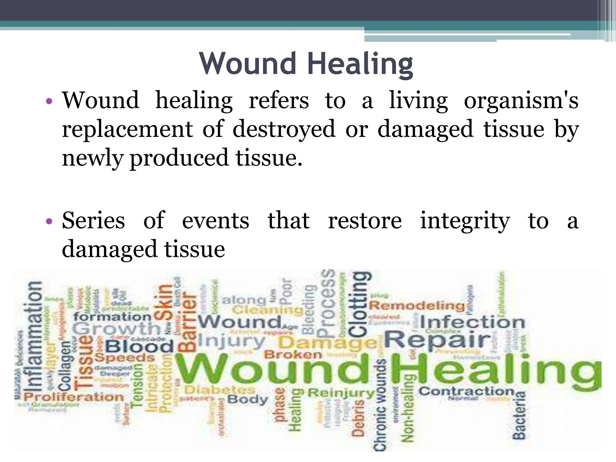 Wound Healing
• Wound healing refers to a living organism's
replacement of destroyed or damaged tissue by
newly produced tissue.
• Series of events that restore integrity to a
damaged tissue
 