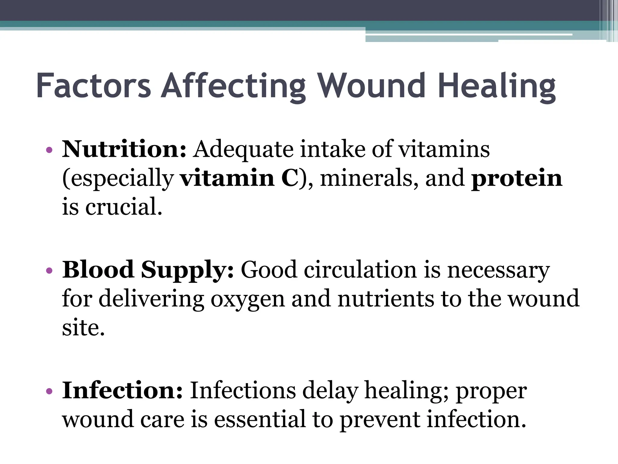 Factors Affecting Wound Healing
• Nutrition: Adequate intake of vitamins
(especially vitamin C), minerals, and protein
is crucial.
• Blood Supply: Good circulation is necessary
for delivering oxygen and nutrients to the wound
site.
• Infection: Infections delay healing; proper
wound care is essential to prevent infection.
 