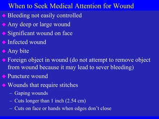 When to Seek Medical Attention for Wound
 Bleeding not easily controlled
 Any deep or large wound
 Significant wound on face
 Infected wound
 Any bite
 Foreign object in wound (do not attempt to remove object
from wound because it may lead to sever bleeding)
 Puncture wound
 Wounds that require stitches
– Gaping wounds
– Cuts longer than 1 inch (2.54 cm)
– Cuts on face or hands when edges don’t close
 