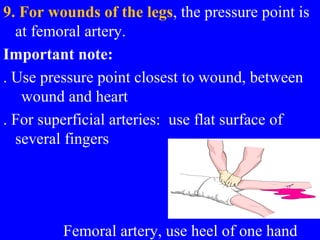 9. For wounds of the legs, the pressure point is
at femoral artery.
Important note:
. Use pressure point closest to wound, between
wound and heart
. For superficial arteries: use flat surface of
several fingers
Femoral artery, use heel of one hand
 