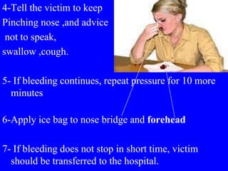 4-Tell the victim to keep
Pinching nose ,and advice
not to speak,
swallow ,cough.
5- If bleeding continues, repeat pressure for 10 more
minutes
6-Apply ice bag to nose bridge and forehead
7- If bleeding does not stop in short time, victim
should be transferred to the hospital.
 