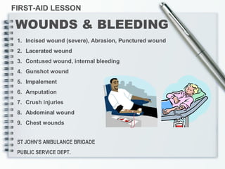 ST JOHN’S AMBULANCE BRIGADE
PUBLIC SERVICE DEPT.
FIRST-AID LESSON
WOUNDS & BLEEDING
1. Incised wound (severe), Abrasion, Punctured wound
2. Lacerated wound
3. Contused wound, internal bleeding
4. Gunshot wound
5. Impalement
6. Amputation
7. Crush injuries
8. Abdominal wound
9. Chest wounds
 
