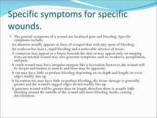Specific symptoms for specific wounds.  The general symptoms of a wound are localized pain and bleeding. Specific symptoms include: - An abrasion usually appears as lines of scraped skin with tiny spots of bleeding.  - An avulsion has heavy, rapid bleeding and a noticeable absence of tissue.  - A contusion may appear as a bruise beneath the skin or may appear only on imaging tests; an internal wound may also generate symptoms such as weakness, perspiration, and pain.  - A crush wound may have irregular margins like a laceration; however, the wound will be deeper and trauma to muscle and bone may be apparent.  - A cut may have little or profuse bleeding depending on its depth and length; its even edges readily line up.  - A laceration too may have little or profuse bleeding; the tissue damage is generally greater and the wound's ragged edges do not readily line up.  - A puncture wound will be greater than its length, therefore there is usually little bleeding around the outside of the wound and more bleeding inside, causing discoloration. 