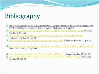 Bibliography http://www.healthatoz.com/healthatoz/Atoz/common/standard/transform.jsp?requestURI=/healthatoz/Atoz/ency/wounds.jsp  retrieved: Sunday 2 Aug. 08 http://www.mckinley.uiuc.edu/Handouts/wound_infection_symptoms.html   retrieved: Sunday 2 Aug. 08 http://www.experiencefestival.com/a/Wound_-_Types_of_wound/id/601967  retrieved: Sunday 27 Jul. 08 http://www.merck.com/mmhe/sec24/ch299/ch299f.html  retrieved: Sunday 27 Jul. 08 http://beprepared.com/article.asp?ai=77&name=First%20Aid%20For%20Wounds&bhcd2=1217125314  retrieved: Sunday 27 Jul. 08 http://library.thinkquest.org/10624/wounds.html#types   retrieved: Sunday 27 Jul. 08 http://benson.byu.edu/Publication/Lessons/EN/family_health/FirstAid.asp   retrieved: Sunday 27 Jul. 08 