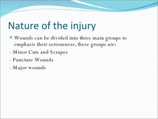 Nature of the injury Wounds can be divided into three main groups to emphasis their seriousness, these groups are: - Minor Cuts and Scrapes - Puncture Wounds - Major wounds 