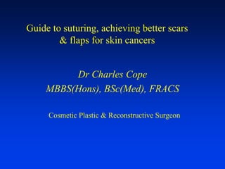 Guide to suturing, achieving better scars
        & flaps for skin cancers


         Dr Charles Cope
    MBBS(Hons), BSc(Med), FRACS

     Cosmetic Plastic & Reconstructive Surgeon
 