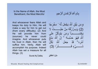 In the Name of Allah, the Most
    Beneficent, the Most Merciful


 And whosoever fears Allah and
 keeps his duty to Him, He will
 make a way for him to get out
 (from every difficulty). (2) And
 He will provide him from
 (sources) he never could
 imagine. And whosoever puts
 his trust in Allah, then He will
 suffice him. Verily, Allah will
 accomplish his purpose. Indeed
 Allah has set a measure for all
 things. (3)
                      Surat Aţ-Ţalāq


Wounds, Wound Healing And Complications   ELHAWARY
 