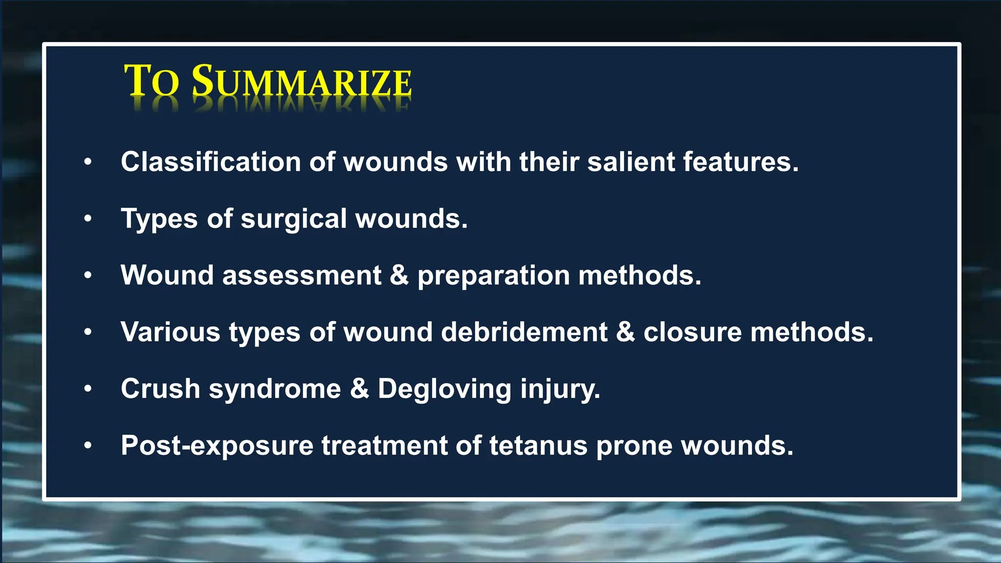 TO SUMMARIZE
• Classification of wounds with their salient features.
• Types of surgical wounds.
• Wound assessment & preparation methods.
• Various types of wound debridement & closure methods.
• Crush syndrome & Degloving injury.
• Post-exposure treatment of tetanus prone wounds.
 