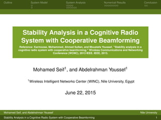 Outline System Model System Analysis Numerical Results Conclusion
Stability Analysis in a Cognitive Radio
System with Cooperative Beamforming
Reference: Karmoose, Mohammed, Ahmed Sultan, and Moustafa Youssef. "Stability analysis in a
cognitive radio system with cooperative beamforming." Wireless Communications and Networking
Conference (WCNC), 2013 IEEE. IEEE, 2013.
Mohamed Seif1
, and Abdelrahman Youssef1
1Wireless Intelligent Networks Center (WINC), Nile University, Egypt
June 22, 2015
Mohamed Seif, and Abdelrahman Youssef Nile University
Stability Analysis in a Cognitive Radio System with Cooperative Beamforming 1
 