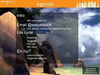 Agenda
Intro
        Wie wat waarom?
Email @easytobook
        Van eerste mailing tot customer journey
Life cycle
        Inspiratie
        Vergelijk
        Pre trip
        Win back
En nu?
        Leermomenten
        Volgende stappen



                                                   @wouterblok
                                                   @easytobook
                                                  #emerceconnect
 
