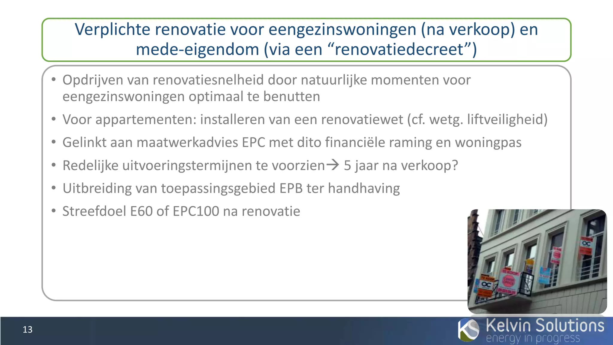 • Opdrijven van renovatiesnelheid door natuurlijke momenten voor
eengezinswoningen optimaal te benutten
• Voor appartementen: installeren van een renovatiewet (cf. wetg. liftveiligheid)
• Gelinkt aan maatwerkadvies EPC met dito financiële raming en woningpas
• Redelijke uitvoeringstermijnen te voorzien 5 jaar na verkoop?
• Uitbreiding van toepassingsgebied EPB ter handhaving
• Streefdoel E60 of EPC100 na renovatie
Verplichte renovatie voor eengezinswoningen (na verkoop) en
mede-eigendom (via een “renovatiedecreet”)
13
 