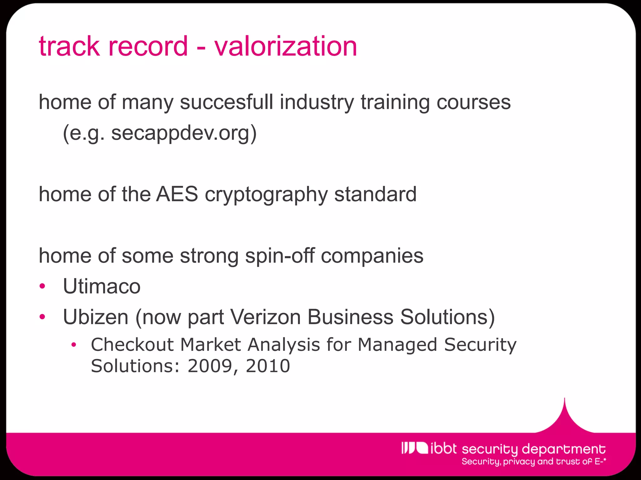 track record - valorization
home of many succesfull industry training courses
  (e.g. secappdev.org)

home of the AES cryptography standard

home of some strong spin-off companies
• Utimaco
• Ubizen (now part Verizon Business Solutions)
   • Checkout Market Analysis for Managed Security
     Solutions: 2009, 2010
 