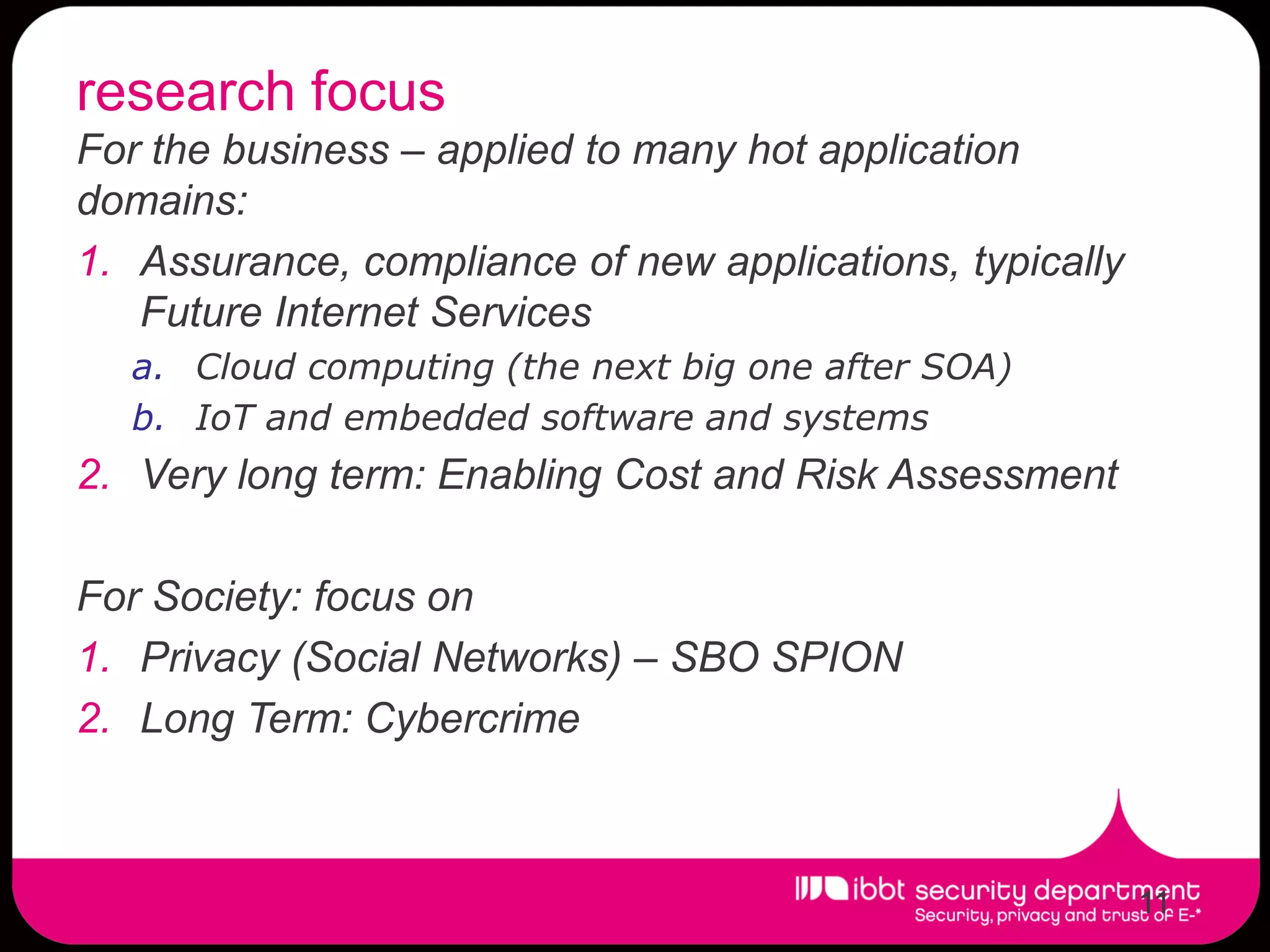 research focus
For the business – applied to many hot application
domains:
1. Assurance, compliance of new applications, typically
   Future Internet Services
  a. Cloud computing (the next big one after SOA)
  b. IoT and embedded software and systems
2. Very long term: Enabling Cost and Risk Assessment

For Society: focus on
1. Privacy (Social Networks) – SBO SPION
2. Long Term: Cybercrime



                                                          11
 