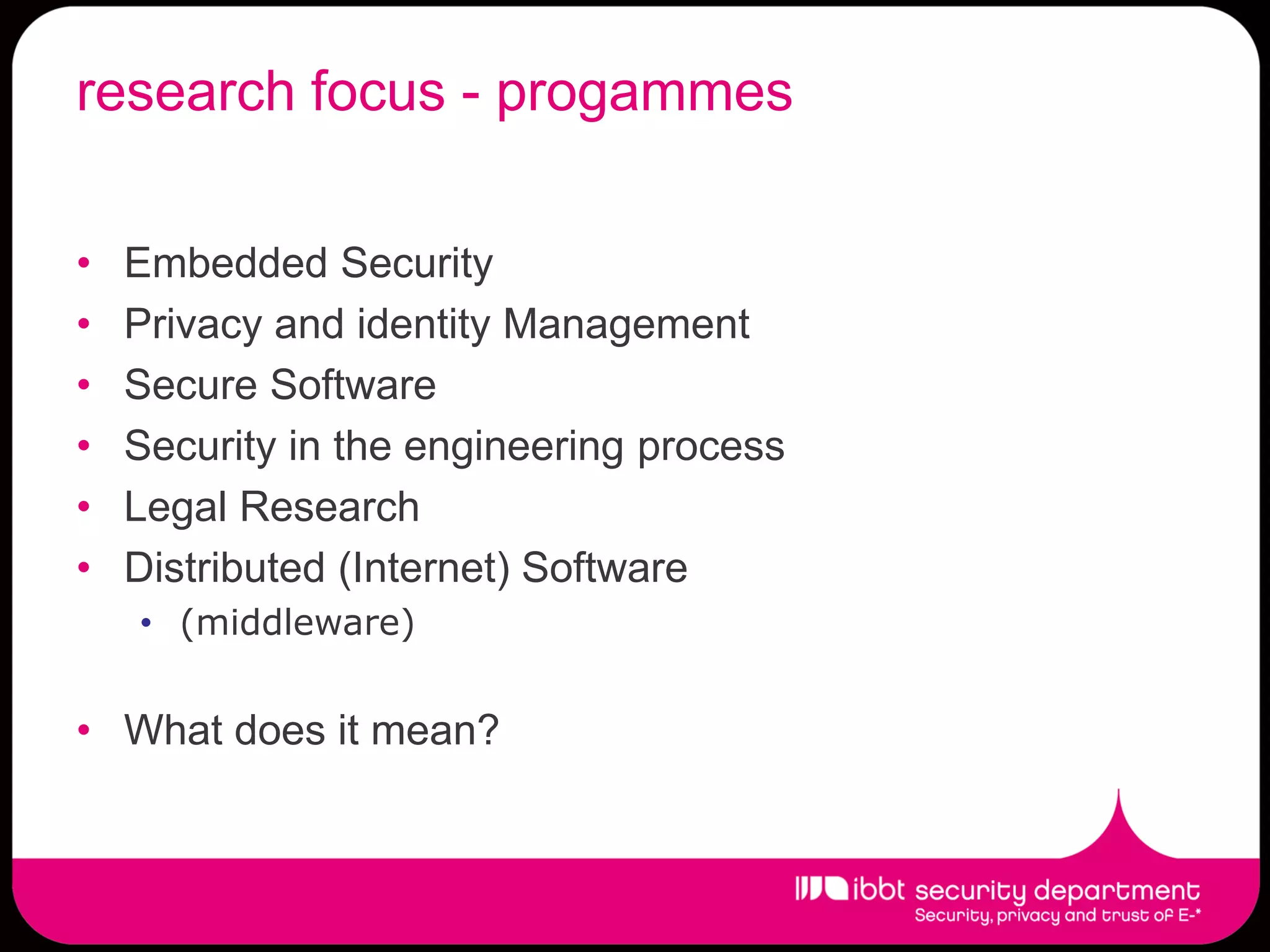 research focus - progammes

•   Embedded Security
•   Privacy and identity Management
•   Secure Software
•   Security in the engineering process
•   Legal Research
•   Distributed (Internet) Software
    • (middleware)


• What does it mean?
 