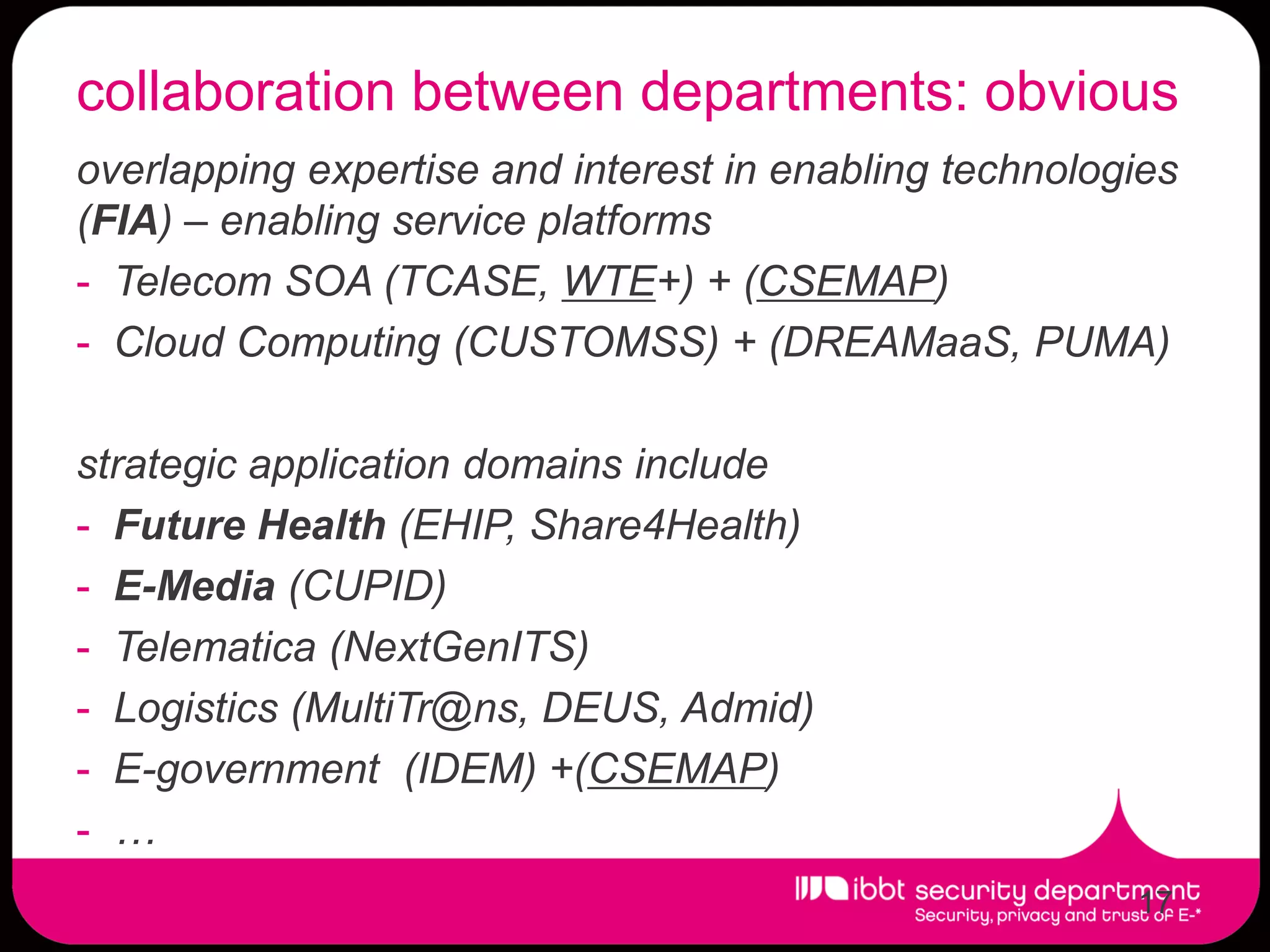 collaboration between departments: obvious
overlapping expertise and interest in enabling technologies
(FIA) – enabling service platforms
- Telecom SOA (TCASE, WTE+) + (CSEMAP)
- Cloud Computing (CUSTOMSS) + (DREAMaaS, PUMA)

strategic application domains include
- Future Health (EHIP, Share4Health)
- E-Media (CUPID)
- Telematica (NextGenITS)
- Logistics (MultiTr@ns, DEUS, Admid)
- E-government (IDEM) +(CSEMAP)
- …
                                                        17
 