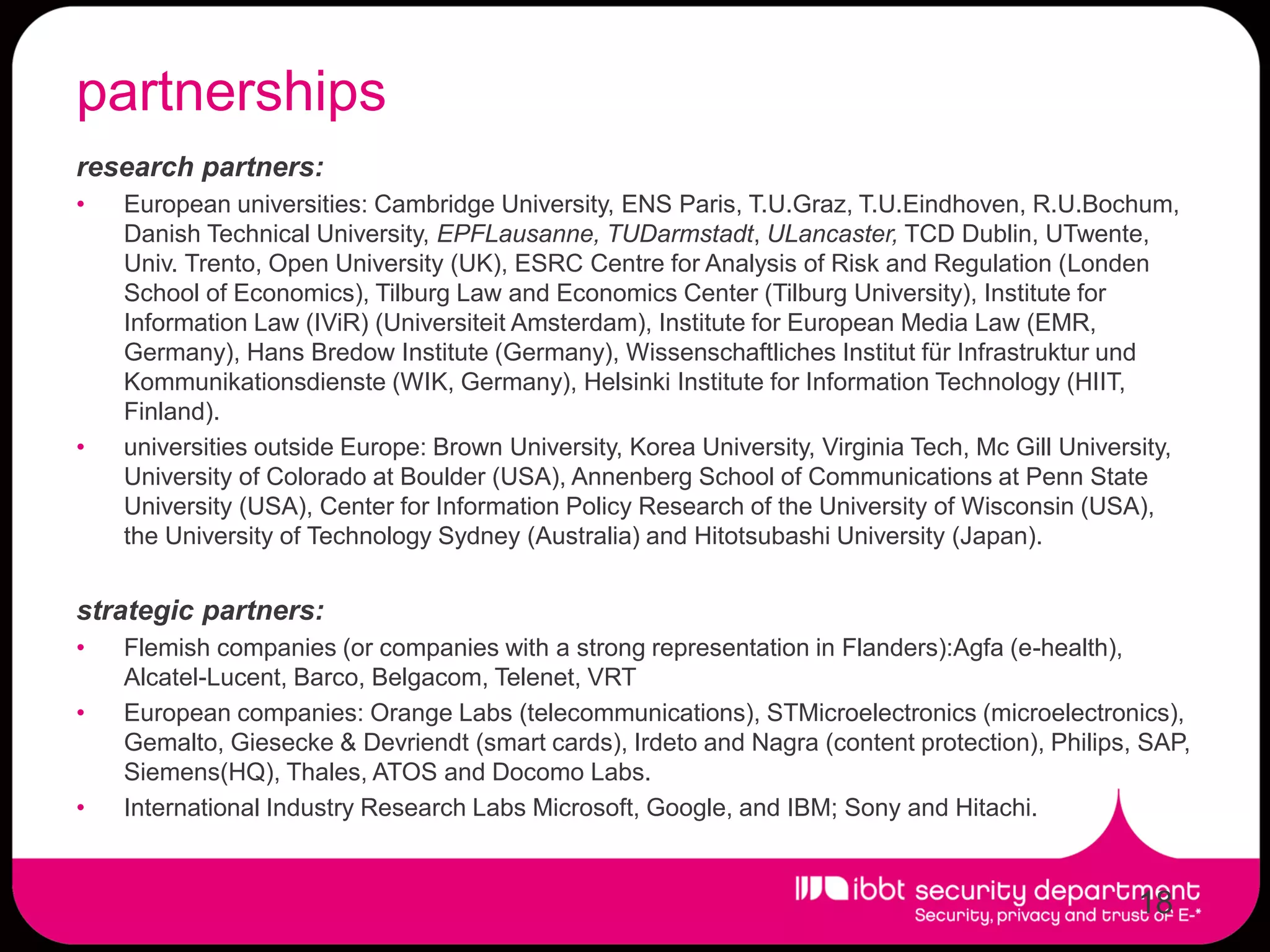 partnerships
research partners:
•   European universities: Cambridge University, ENS Paris, T.U.Graz, T.U.Eindhoven, R.U.Bochum,
    Danish Technical University, EPFLausanne, TUDarmstadt, ULancaster, TCD Dublin, UTwente,
    Univ. Trento, Open University (UK), ESRC Centre for Analysis of Risk and Regulation (Londen
    School of Economics), Tilburg Law and Economics Center (Tilburg University), Institute for
    Information Law (IViR) (Universiteit Amsterdam), Institute for European Media Law (EMR,
    Germany), Hans Bredow Institute (Germany), Wissenschaftliches Institut für Infrastruktur und
    Kommunikationsdienste (WIK, Germany), Helsinki Institute for Information Technology (HIIT,
    Finland).
•   universities outside Europe: Brown University, Korea University, Virginia Tech, Mc Gill University,
    University of Colorado at Boulder (USA), Annenberg School of Communications at Penn State
    University (USA), Center for Information Policy Research of the University of Wisconsin (USA),
    the University of Technology Sydney (Australia) and Hitotsubashi University (Japan).


strategic partners:
•   Flemish companies (or companies with a strong representation in Flanders):Agfa (e-health),
    Alcatel-Lucent, Barco, Belgacom, Telenet, VRT
•   European companies: Orange Labs (telecommunications), STMicroelectronics (microelectronics),
    Gemalto, Giesecke & Devriendt (smart cards), Irdeto and Nagra (content protection), Philips, SAP,
    Siemens(HQ), Thales, ATOS and Docomo Labs.
•   International Industry Research Labs Microsoft, Google, and IBM; Sony and Hitachi.


                                                                                                   18
 