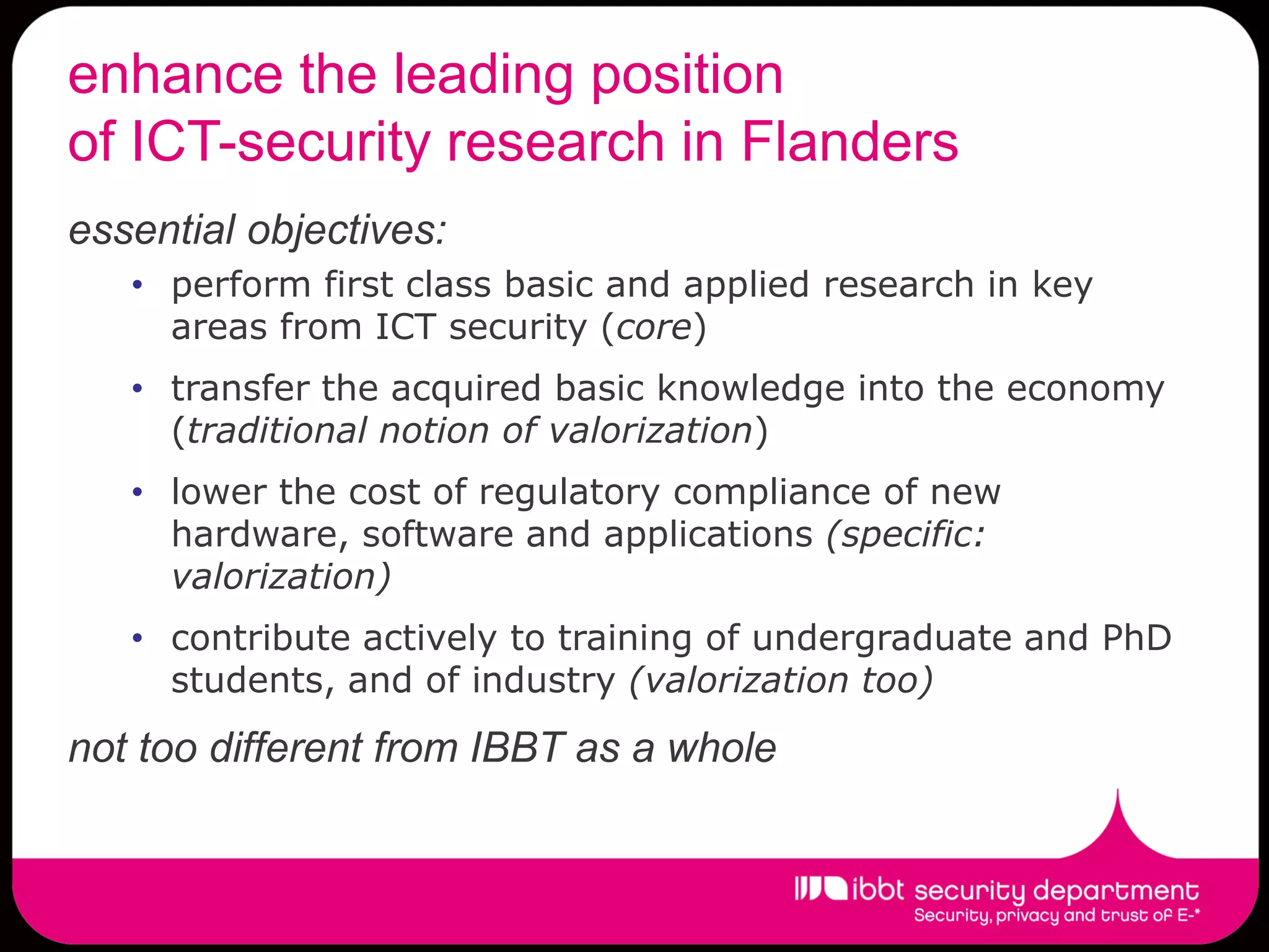enhance the leading position
of ICT-security research in Flanders
essential objectives:
   • perform first class basic and applied research in key
     areas from ICT security (core)
   • transfer the acquired basic knowledge into the economy
     (traditional notion of valorization)
   • lower the cost of regulatory compliance of new
     hardware, software and applications (specific:
     valorization)
   • contribute actively to training of undergraduate and PhD
     students, and of industry (valorization too)
not too different from IBBT as a whole
 