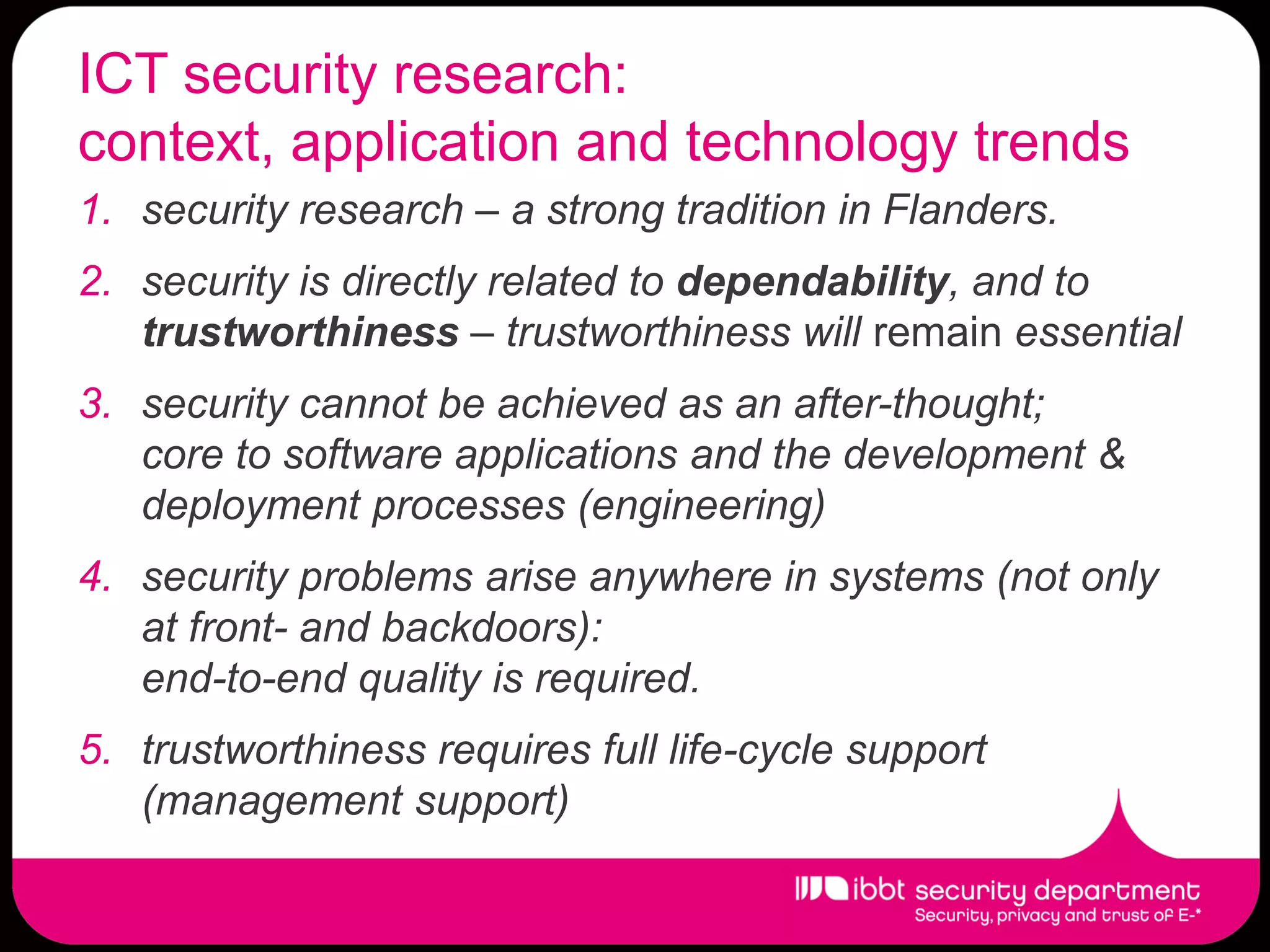 ICT security research:
context, application and technology trends
1. security research – a strong tradition in Flanders.
2. security is directly related to dependability, and to
   trustworthiness – trustworthiness will remain essential
3. security cannot be achieved as an after-thought;
   core to software applications and the development &
   deployment processes (engineering)
4. security problems arise anywhere in systems (not only
   at front- and backdoors):
   end-to-end quality is required.
5. trustworthiness requires full life-cycle support
   (management support)
 