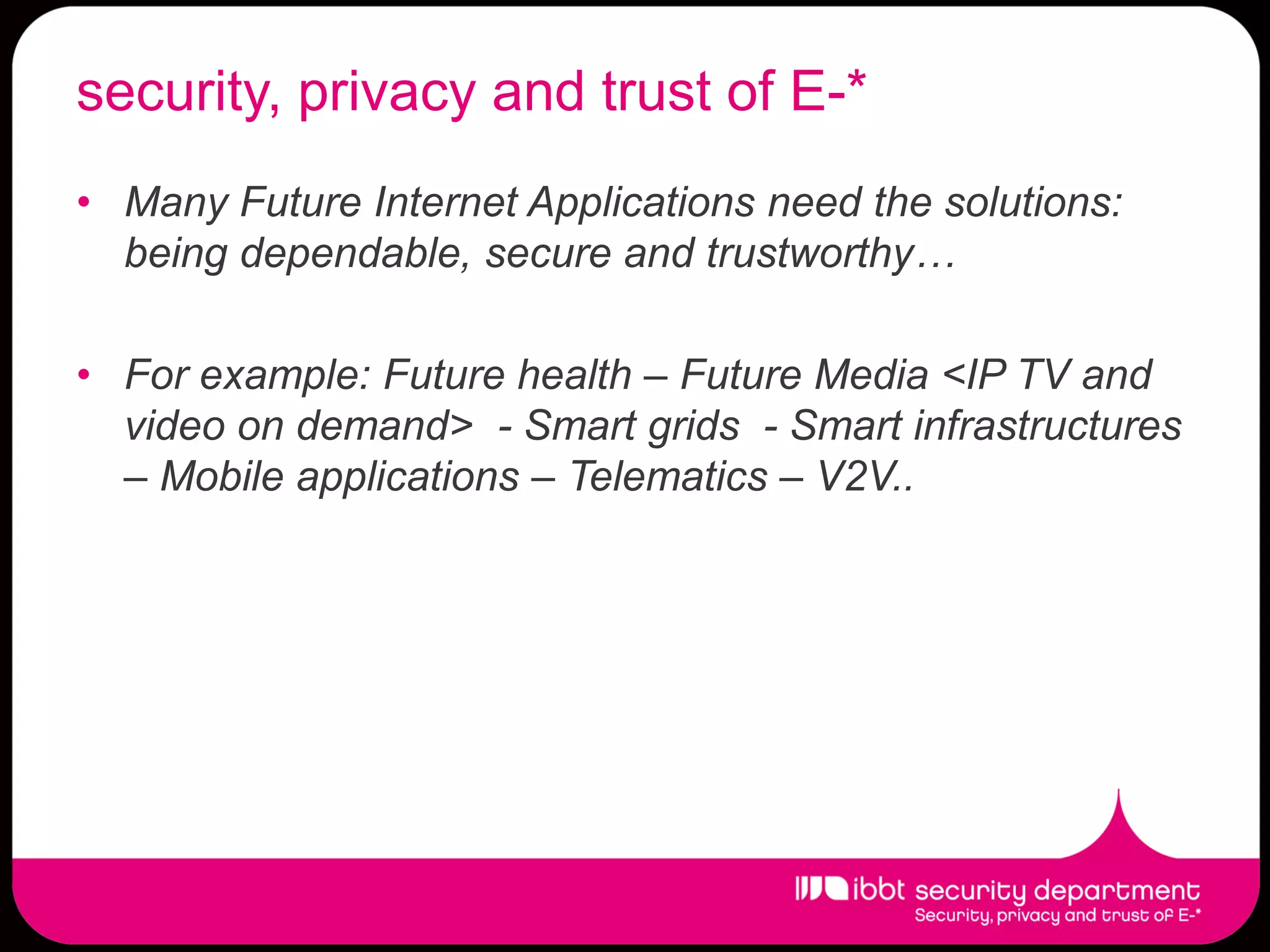 security, privacy and trust of E-*
• Many Future Internet Applications need the solutions:
  being dependable, secure and trustworthy…

• For example: Future health – Future Media <IP TV and
  video on demand> - Smart grids - Smart infrastructures
  – Mobile applications – Telematics – V2V..
 
