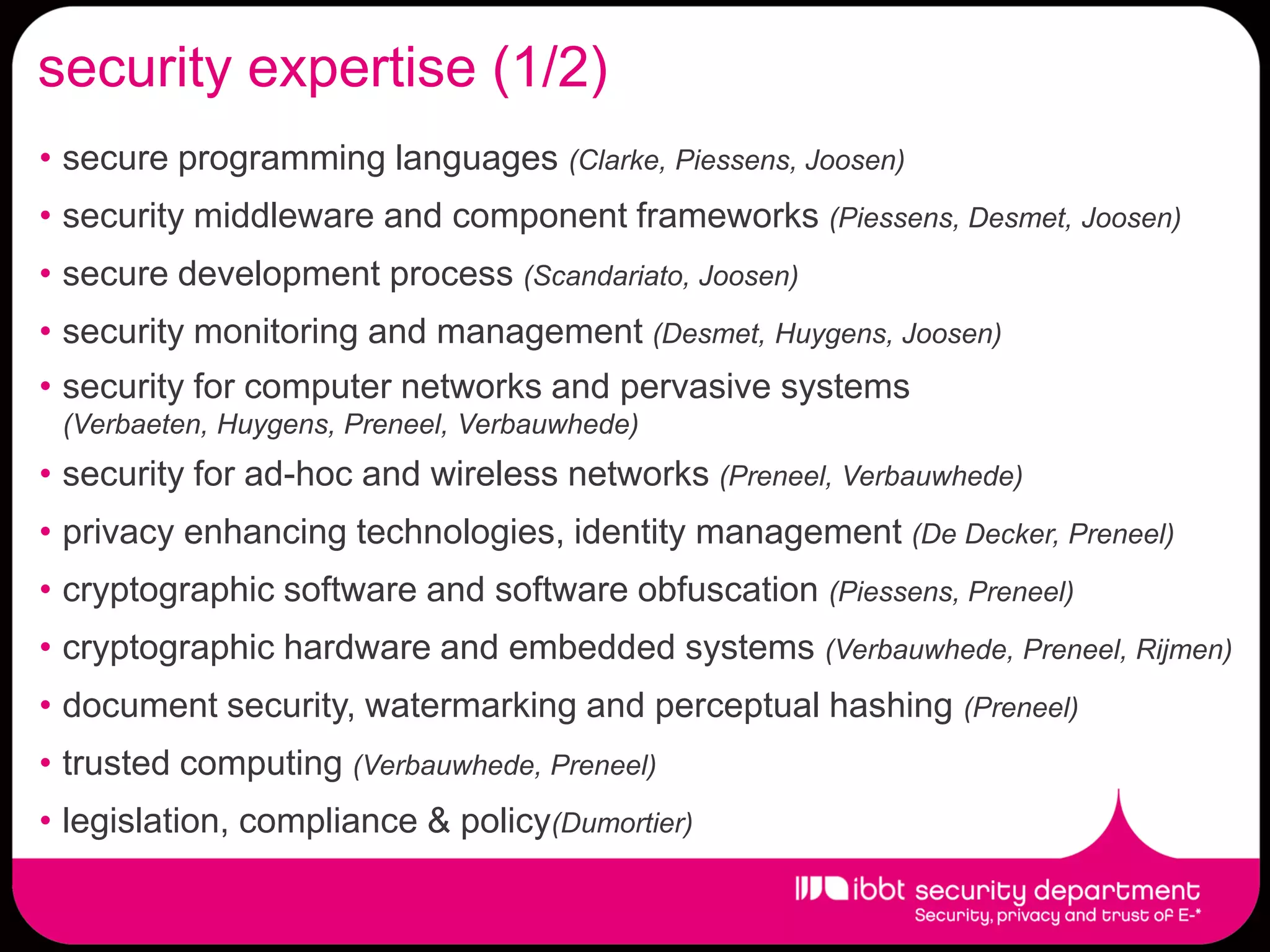 security expertise (1/2)
• secure programming languages (Clarke, Piessens, Joosen)
• security middleware and component frameworks (Piessens, Desmet, Joosen)
• secure development process (Scandariato, Joosen)
• security monitoring and management (Desmet, Huygens, Joosen)
• security for computer networks and pervasive systems
 (Verbaeten, Huygens, Preneel, Verbauwhede)
• security for ad-hoc and wireless networks (Preneel, Verbauwhede)
• privacy enhancing technologies, identity management (De Decker, Preneel)
• cryptographic software and software obfuscation (Piessens, Preneel)
• cryptographic hardware and embedded systems (Verbauwhede, Preneel, Rijmen)
• document security, watermarking and perceptual hashing (Preneel)
• trusted computing (Verbauwhede, Preneel)
• legislation, compliance & policy(Dumortier)
 