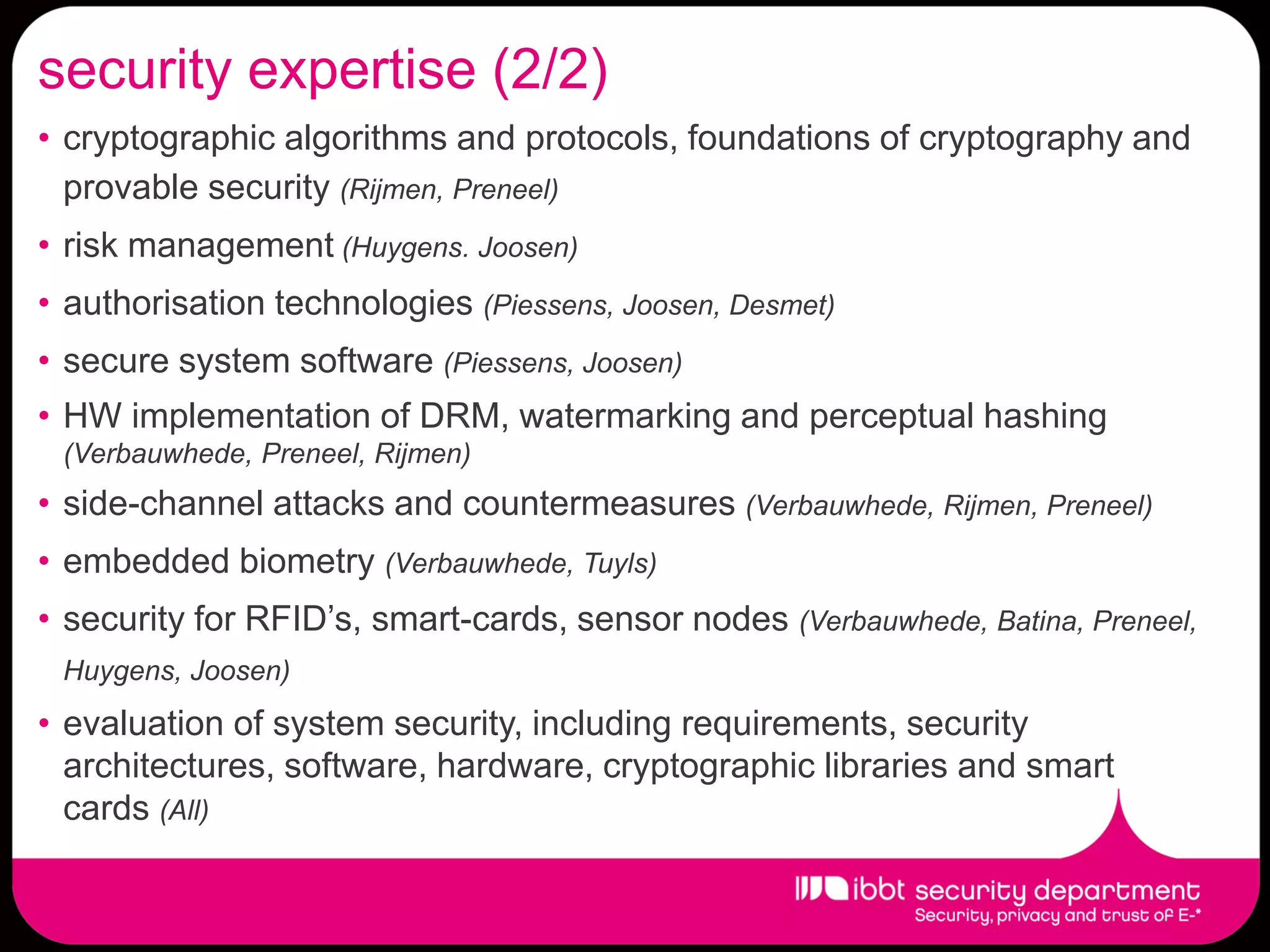 security expertise (2/2)
• cryptographic algorithms and protocols, foundations of cryptography and
  provable security (Rijmen, Preneel)
• risk management (Huygens. Joosen)
• authorisation technologies (Piessens, Joosen, Desmet)
• secure system software (Piessens, Joosen)
• HW implementation of DRM, watermarking and perceptual hashing
 (Verbauwhede, Preneel, Rijmen)
• side-channel attacks and countermeasures (Verbauwhede, Rijmen, Preneel)
• embedded biometry (Verbauwhede, Tuyls)
• security for RFID’s, smart-cards, sensor nodes (Verbauwhede, Batina, Preneel,
 Huygens, Joosen)
• evaluation of system security, including requirements, security
  architectures, software, hardware, cryptographic libraries and smart
  cards (All)
 