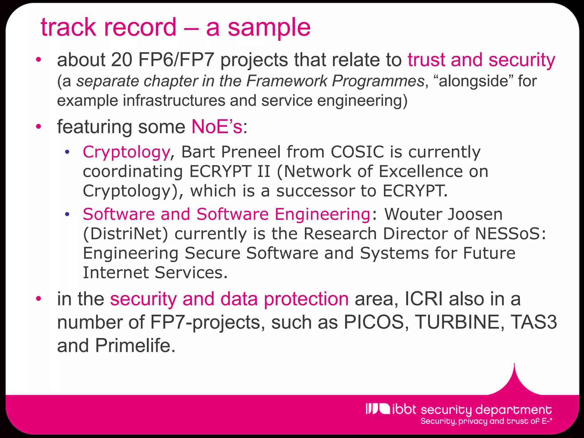 track record – a sample
• about 20 FP6/FP7 projects that relate to trust and security
  (a separate chapter in the Framework Programmes, “alongside” for
  example infrastructures and service engineering)
• featuring some NoE’s:
   • Cryptology, Bart Preneel from COSIC is currently
     coordinating ECRYPT II (Network of Excellence on
     Cryptology), which is a successor to ECRYPT.
   • Software and Software Engineering: Wouter Joosen
     (DistriNet) currently is the Research Director of NESSoS:
     Engineering Secure Software and Systems for Future
     Internet Services.
• in the security and data protection area, ICRI also in a
  number of FP7-projects, such as PICOS, TURBINE, TAS3
  and Primelife.
 