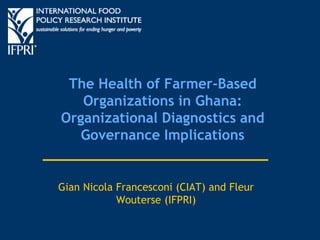 The Health of Farmer-Based
Organizations in Ghana:
Organizational Diagnostics and
Governance Implications
Gian Nicola Francesconi (CIAT) and Fleur
Wouterse (IFPRI)
 