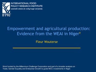 Empowerment and agricultural production:
Evidence from the WEAI in NigerŦ
Fleur Wouterse
Work funded by the Millennium Challenge Corporation and part of a broader analysis on
Trade, Gender Equality and Enterprise Growth to guide MCC investments in Niger.
 