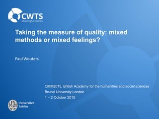 Taking the measure of quality: mixed
methods or mixed feelings?
Paul Wouters
QMM2015, British Academy for the humanities and social sciences
Brunel University London
1 – 2 October 2015
 