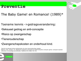 Preventie
The Baby Game! en Romance! (1989)*
Toename kennis ->gedragsverandering:
•Seksueel gedrag en anti-conceptie
•Risi...