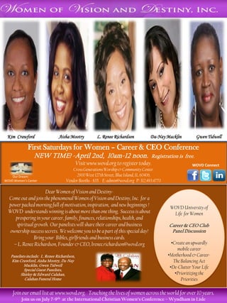 Aisha Mootry




 Kim Crawford                   Aisha Mootry           L. Renee Richardson          Da-Nay Macklin          Gwen Tidwell

             First Saturdays for Women – Career & CEO Conference
                 NEW TIME! -April 2nd, 10am-12 noon.                                Registration is free.
                                             Visit www.wovd.org to register today.                       WOVD Connect
                                       Cross Generations Worship & Community Center.
    Our Dream:                           2900 West 127th Street, Blue Island, IL 60406.
WOVD Women’s Center                 Vendor Booths - $35. E: admin@wovd.org P: 312.493.4770

                     Dear Women of Vision and Destiny-
  Come out and join the phenomenal Women of Vision and Destiny, Inc. for a
  power packed morning full of motivation, inspiration, and new beginnings !                  WOVD University of
  WOVD understands winning is about more than one thing. Success is about                      Life for Women
     prospering in your career, family, finances, relationships, health, and
     spiritual growth. Our panelists will share their career and business                    Career & CEO Club
  ownership success secrets. We welcome you to be a part of this special day!                 Panel Discussion
              Bring your Bibles, girlfriends and business cards.
    – L. Renee Richardson, Founder & CEO, lrenee.richardson@wovd.org                           •Create an upwardly
                                                                                                  mobile career
   Panelists include: L. Renee Richardson,                                                   •Motherhood & Career-
   Kim Crawford, Aisha Mootry, Da-Nay                                                           The Balancing Act
           Macklin, Gwen Tidwell
           Special Guest Panelists,
                                                                                              •De-Clutter Your Life
         Shirley & Edward Calahan,                                                               •Prioritizing the
           Calahan Funeral Home                                                                     Priorities

    Join our email list at www.wovd.org. Touching the lives of women across the world for over 10 years.
         Join us on July 7-9th at the International Christian Women’s Conference – Wyndham in Lisle
 
