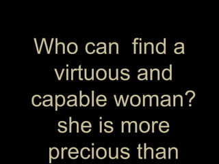 Who can  find a virtuous and capable woman? she is more precious than rubies.  Proverbs 31:10 