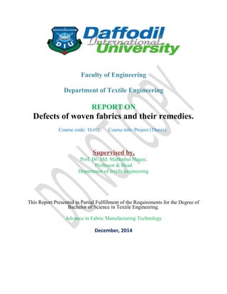 Faculty of Engineering
Department of Textile Engineering
REPORT ON
Defects of woven fabrics and their remedies.
Course code: TE417 Course title: Project (Thesis)
Supervised by,
Prof. Dr. Md. Mahbubul Haque,
Professor & Head
Department of textile engineering
This Report Presented in Partial Fulfillment of the Requirements for the Degree of
Bachelor of Science in Textile Engineering.
Advance in Fabric Manufacturing Technology
December, 2014
 