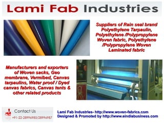 Suppliers of Rain seal brand
                                             Polyethylene Tarpaulin,
                                           Polyethylene /Polypropylene
                                           Woven fabric, Polyethylene
                                              /Polypropylene Woven
                                                 Laminated fabric


 Manufacturers and exporters
    of Woven sacks, Geo
membrane, Vermibed, Canvas
tarpaulins, Water proof / Dyed
canvas fabrics, Canvas tents &
    other related products



                        Lami Fab Industries- http://www.woven-fabrics.com
                        Designed & Promoted by http://www.eindiabusiness.com
 