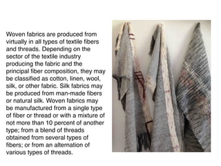 Woven fabrics are produced from
virtually in all types of textile fibers
and threads. Depending on the
sector of the textile industry
producing the fabric and the
principal fiber composition, they may
be classified as cotton, linen, wool,
silk, or other fabric. Silk fabrics may
be produced from man-made fibers
or natural silk. Woven fabrics may
be manufactured from a single type
of fiber or thread or with a mixture of
not more than 10 percent of another
type; from a blend of threads
obtained from several types of
fibers; or from an alternation of
various types of threads.
 