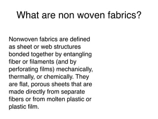 What are non woven fabrics?
Nonwoven fabrics are defined
as sheet or web structures
bonded together by entangling
fiber or filaments (and by
perforating films) mechanically,
thermally, or chemically. They
are flat, porous sheets that are
made directly from separate
fibers or from molten plastic or
plastic film.
 
