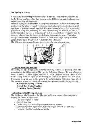 Page 1 of 44
Jet Dyeing Machine
It was found that in using Winch machines, there were some inherent problems. So
the Jet dyeing machines when they came up in the 1970's, were specifically designed
to overcome those shortcomings.
In the Jet dyeing machine the reel is completely eliminated. A closed tubular system
exists where the fabric is placed. For transporting the fabric through the tube a jet of
dye liquor is supplied through a venturi. The Jet creates turbulence. This helps in dye
penetration along with preventing the fabric from touching the walls of the tube. As
the fabric is often exposed to comparatively higher concentrations of liquor within the
transport tube, so little dye bath is needed in the bottom of the vessel. This is just
enough for the smooth movement from rear to front. Aqueous jet dyeing machines
generally employs a driven winch reel along with a jet nozzle.
The following diagram explains the functioning of a Jet dyeing machine:
Types of Jet Dyeing Machine
In deciding the type of dyeing machine the following features are generally taken into
consideration for differentiating. They are the following. Shape of the area where the
fabric is stored i.e. long shaped machine or J-box compact machine. Type of the
nozzle along with its specific positioning i.e. above or below the bath level.
Depending more or less in this criteria for differentiation following types of Jet
Machines can be said to be as developments of the conventional jet dyeing machine.
A. Overflow Dyeing Machine
B. Soft-flow Dyeing Machine
C. Airflow Dyeing Machine
Advantages of Jet Dyeing Machine
The Jet Dyeing Machine offers the following striking advantages that makes them
suitable for fabrics like polyesters.
 Low consumption of water
 Short dyeing time
 Can be easily operated at high temperatures and pressure
 Comparatively low liquor ratios, typically ranges between 1:4 and 1:20
 Fabrics are handled carefully and gently
 